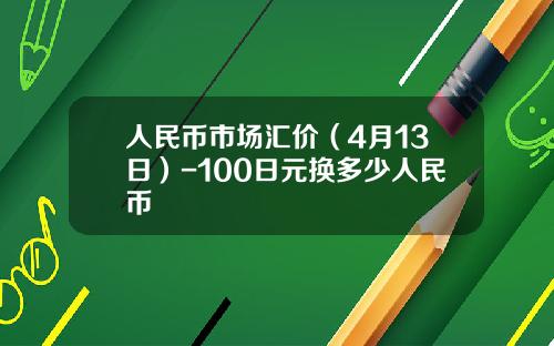 人民币市场汇价(4月13日)-100日元换多少人民币