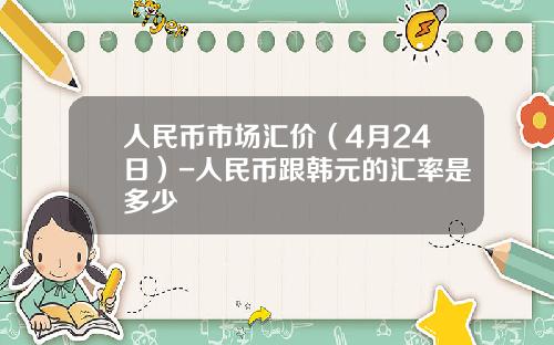 人民币市场汇价(4月24日)-人民币跟韩元的汇率是多少