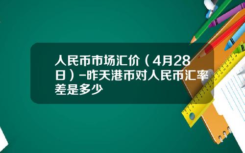 人民币市场汇价(4月28日)-昨天港币对人民币汇率差是多少