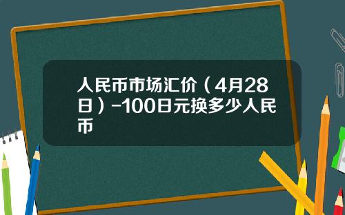 人民币市场汇价（4月28日）-100日元换多少人民币