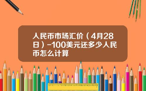 人民币市场汇价(4月28日)-100美元还多少人民币怎么计算