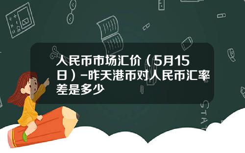 人民币市场汇价(5月15日)-昨天港币对人民币汇率差是多少