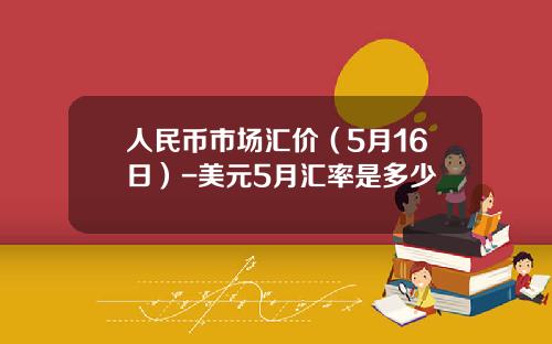 人民币市场汇价(5月16日)-美元5月汇率是多少