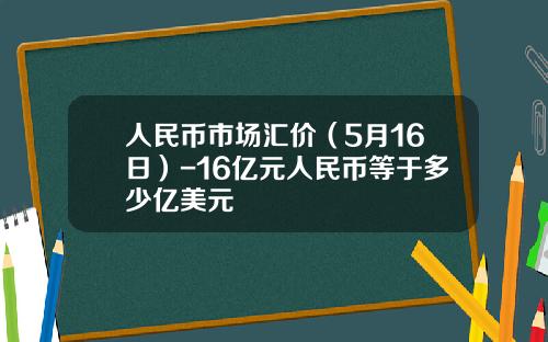 人民币市场汇价(5月16日)-16亿元人民币等于多少亿美元