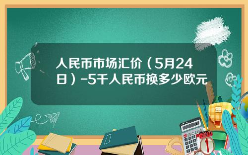 人民币市场汇价(5月24日)-5千人民币换多少欧元