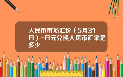 人民币市场汇价(5月31日)-日元兑换人民币汇率是多少