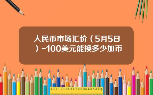 人民币市场汇价(5月5日)-100美元能换多少加币