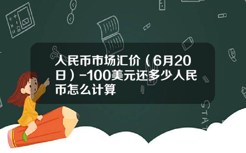 人民币市场汇价(6月20日)-100美元还多少人民币怎么计算