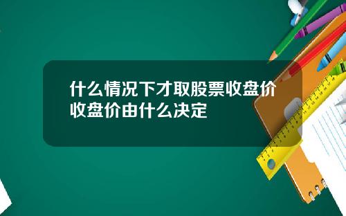 什么情况下才取股票收盘价收盘价由什么决定