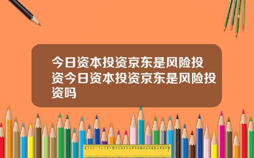 今日资本投资京东是风险投资今日资本投资京东是风险投资吗