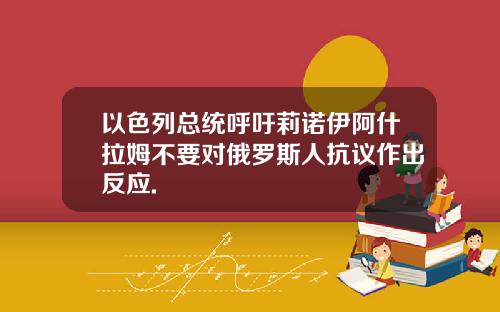 以色列总统呼吁莉诺伊阿什拉姆不要对俄罗斯人抗议作出反应.