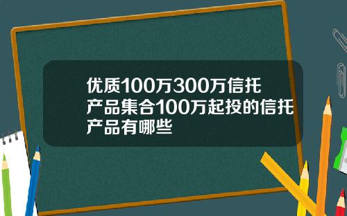 优质100万300万信托产品集合100万起投的信托产品有哪些
