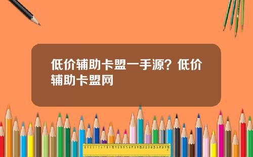 低价辅助卡盟一手源?低价辅助卡盟网