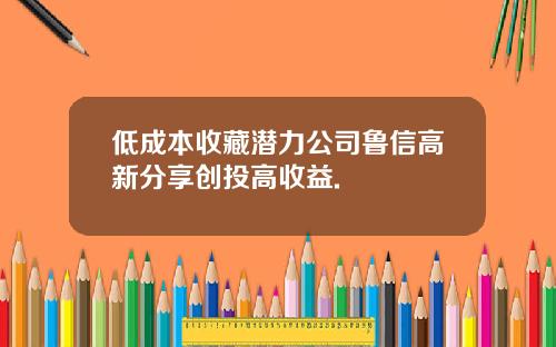 低成本收藏潜力公司鲁信高新分享创投高收益.