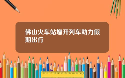 佛山火车站增开列车助力假期出行