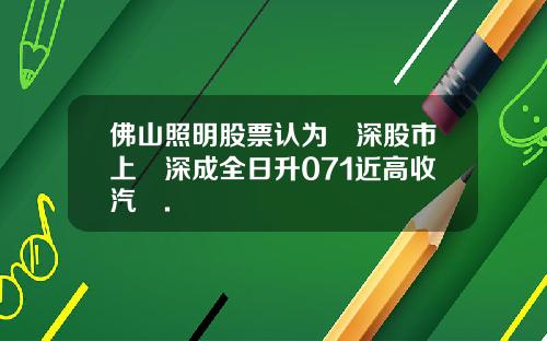佛山照明股票认为滬深股市上證深成全日升071近高收汽車.
