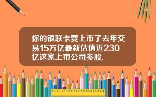 你的银联卡要上市了去年交易15万亿最新估值近230亿这家上市公司参股.