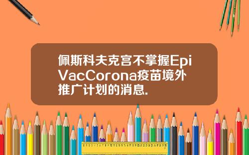 佩斯科夫克宫不掌握EpiVacCorona疫苗境外推广计划的消息.