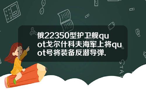 俄22350型护卫舰quot戈尔什科夫海军上将quot号将装备反潜导弹.