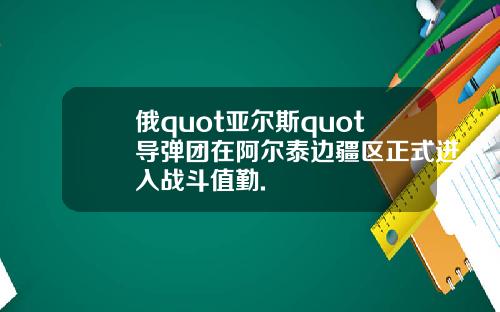 俄quot亚尔斯quot导弹团在阿尔泰边疆区正式进入战斗值勤.
