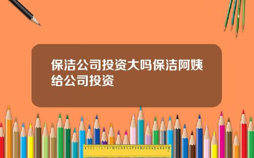 保洁公司投资大吗保洁阿姨给公司投资