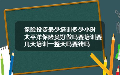 保险投资最少培训多少小时太平洋保险员好做吗要培训要几天培训一整天吗要钱吗