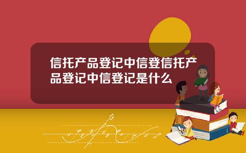 信托产品登记中信登信托产品登记中信登记是什么