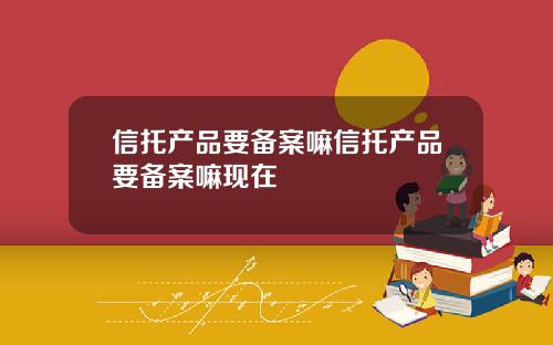 信托产品要备案嘛信托产品要备案嘛现在