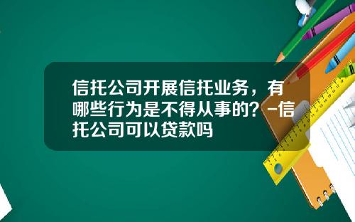 信托公司开展信托业务,有哪些行为是不得从事的?-信托公司可以贷款吗