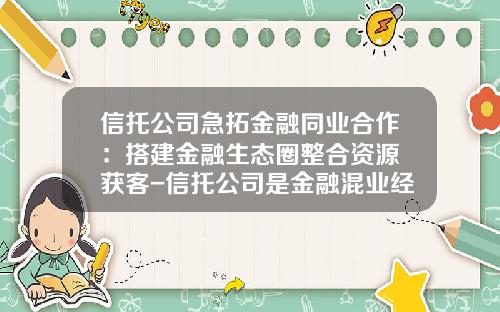 信托公司急拓金融同业合作:搭建金融生态圈整合资源+获客-信托公司是金融混业经营