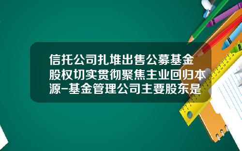 信托公司扎堆出售公募基金股权切实贯彻聚焦主业回归本源-基金管理公司主要股东是指