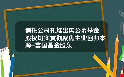 信托公司扎堆出售公募基金股权切实贯彻聚焦主业回归本源-富国基金股东