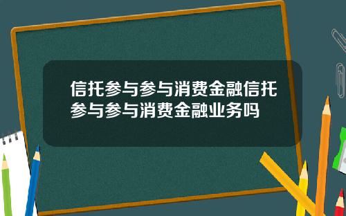 信托参与参与消费金融信托参与参与消费金融业务吗