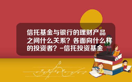信托基金与银行的理财产品之间什么关系?各面向什么样的投资者?-信托投资基金