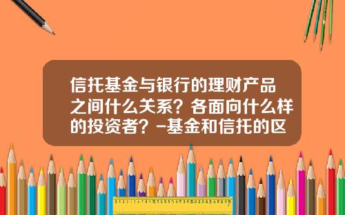 信托基金与银行的理财产品之间什么关系?各面向什么样的投资者?-基金和信托的区别