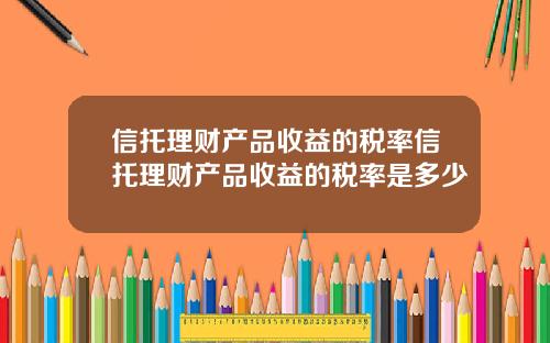 信托理财产品收益的税率信托理财产品收益的税率是多少