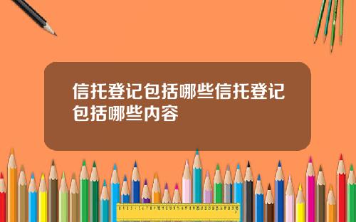 信托登记包括哪些信托登记包括哪些内容