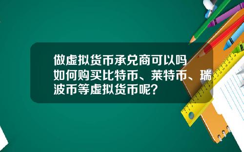 做虚拟货币承兑商可以吗 如何购买比特币、莱特币、瑞波币等虚拟货币呢?