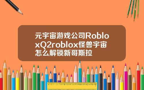 元宇宙游戏公司RobloxQ2roblox怪兽宇宙怎么解锁新哥斯拉