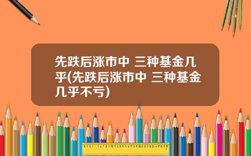 先跌后涨市中 三种基金几乎(先跌后涨市中 三种基金几乎不亏)