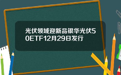 光伏领域迎新品银华光伏50ETF12月29日发行