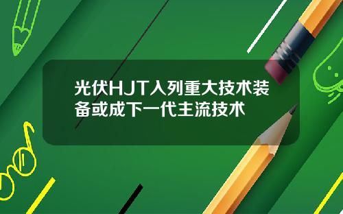 光伏HJT入列重大技术装备或成下一代主流技术