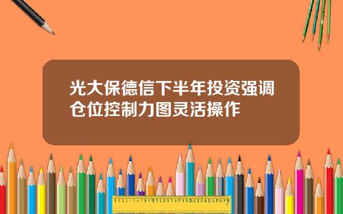 光大保德信下半年投资强调仓位控制力图灵活操作