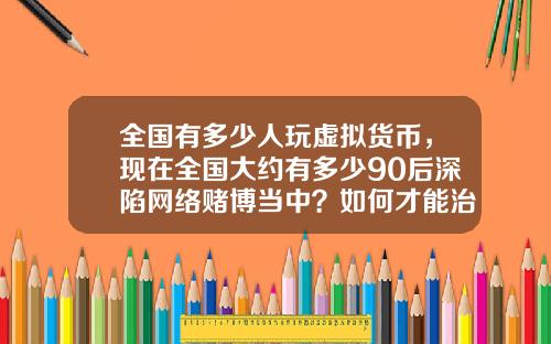全国有多少人玩虚拟货币,现在全国大约有多少90后深陷网络赌博当中?如何才能治理?