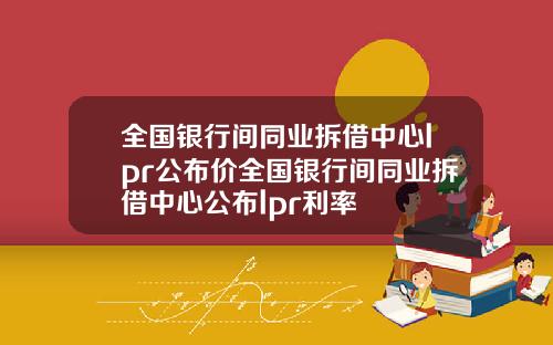 全国银行间同业拆借中心lpr公布价全国银行间同业拆借中心公布lpr利率