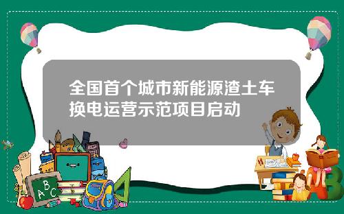 全国首个城市新能源渣土车换电运营示范项目启动