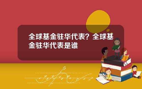 全球基金驻华代表?全球基金驻华代表是谁