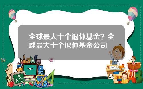 全球最大十个退休基金？全球最大十个退休基金公司