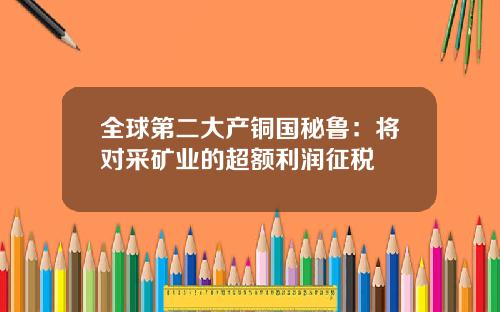 全球第二大产铜国秘鲁:将对采矿业的超额利润征税