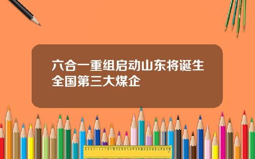 六合一重组启动山东将诞生全国第三大煤企